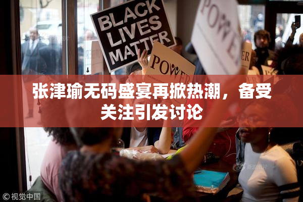 张津瑜无码盛宴再掀热潮，备受关注引发讨论