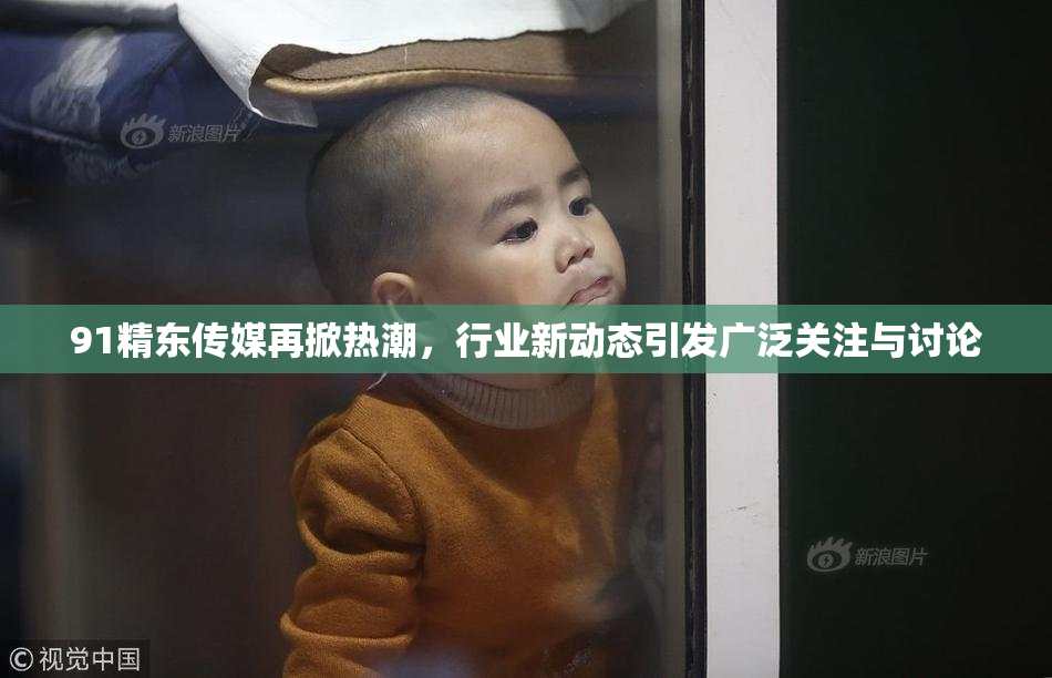 91精东传媒再掀热潮，行业新动态引发广泛关注与讨论