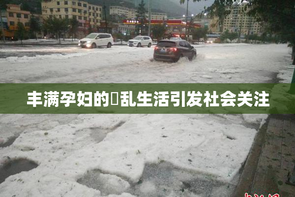 丰满孕妇的婬乱生活引发社会关注