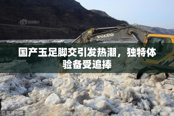 国产玉足脚交引发热潮，独特体验备受追捧