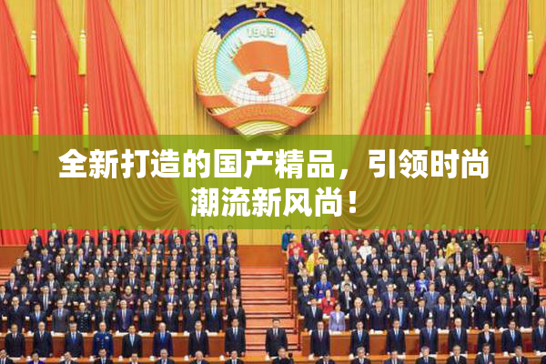 全新打造的国产精品，引领时尚潮流新风尚！