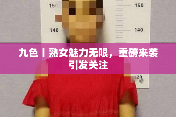 九色丨熟女魅力无限，重磅来袭引发关注