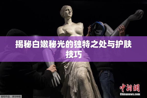 揭秘白嫩秘光的独特之处与护肤技巧