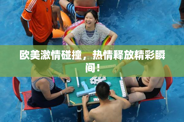 欧美激情碰撞，热情释放精彩瞬间！