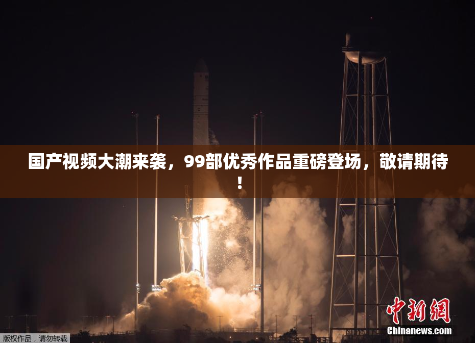 国产视频大潮来袭，99部优秀作品重磅登场，敬请期待！