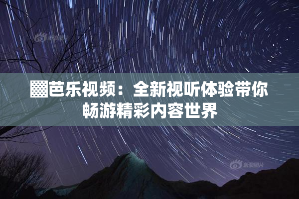 ▓芭乐视频：全新视听体验带你畅游精彩内容世界