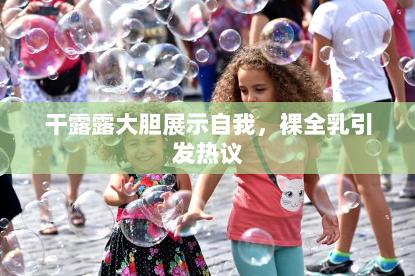 干露露大胆展示自我，裸全乳引发热议