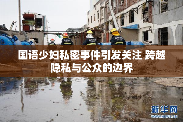 国语少妇私密事件引发关注 跨越隐私与公众的边界