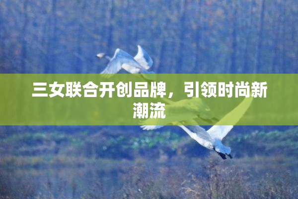 三女联合开创品牌，引领时尚新潮流