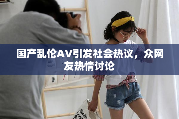 国产乱伦AV引发社会热议，众网友热情讨论