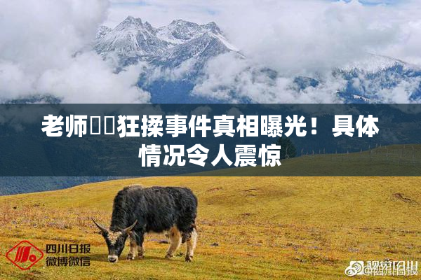 老师❌‌狂揉事件真相曝光！具体情况令人震惊