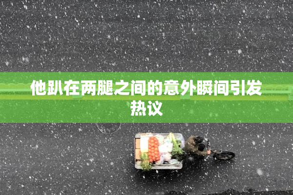 他趴在两腿之间的意外瞬间引发热议