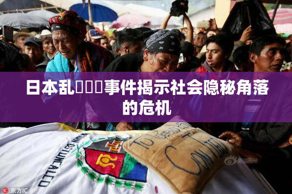 日本乱婬妺妺事件揭示社会隐秘角落的危机