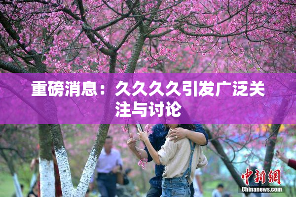 重磅消息：久久久久引发广泛关注与讨论