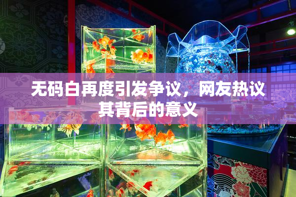 无码白再度引发争议，网友热议其背后的意义