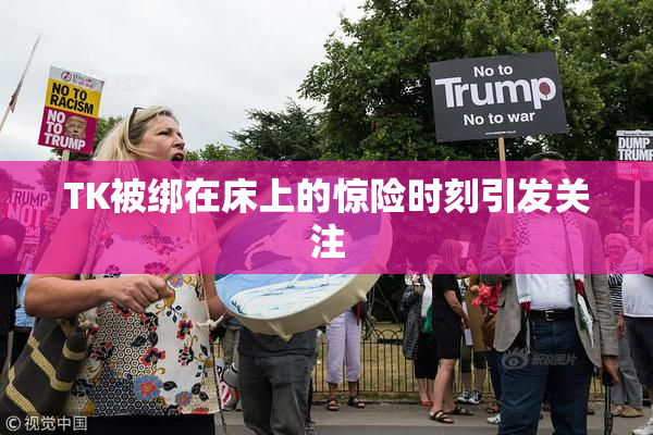 TK被绑在床上的惊险时刻引发关注