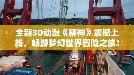 全新3D动漫《柳神》震撼上线，畅游梦幻世界冒险之旅！