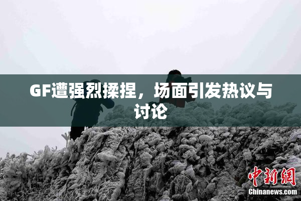 GF遭强烈揉捏，场面引发热议与讨论