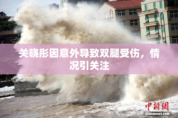 关晓彤因意外导致双腿受伤，情况引关注