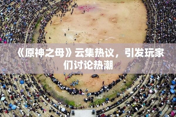 《原神之母》云集热议，引发玩家们讨论热潮