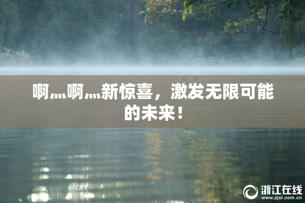 啊灬啊灬新惊喜，激发无限可能的未来！