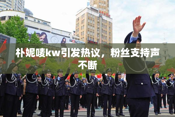 朴妮唛kw引发热议，粉丝支持声不断
