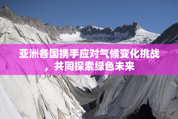 亚洲各国携手应对气候变化挑战，共同探索绿色未来