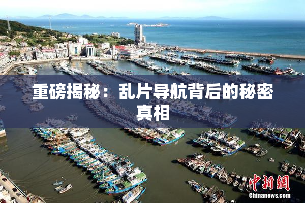 重磅揭秘：乱片导航背后的秘密真相