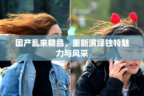 国产乱来精品，重新演绎独特魅力与风采
