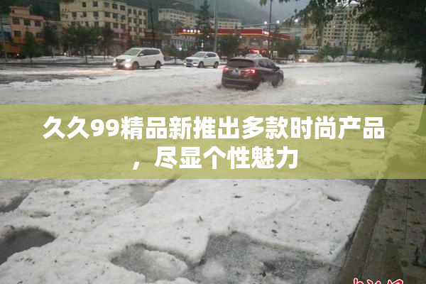 久久99精品新推出多款时尚产品，尽显个性魅力