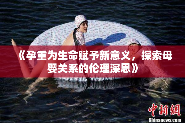 《孕重为生命赋予新意义，探索母婴关系的伦理深思》