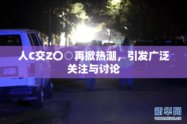 人C交Z〇○再掀热潮，引发广泛关注与讨论