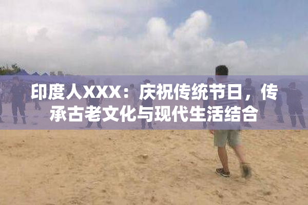 印度人XXX：庆祝传统节日，传承古老文化与现代生活结合