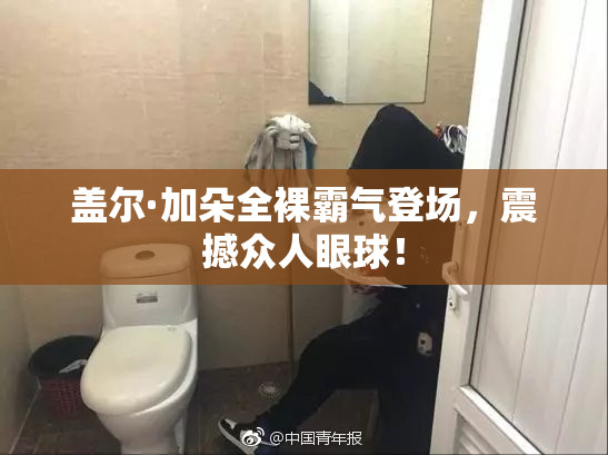 盖尔·加朵全裸霸气登场，震撼众人眼球！