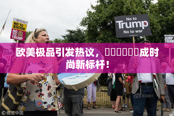 欧美极品引发热议，❌‌❌‌❌‌成时尚新标杆！