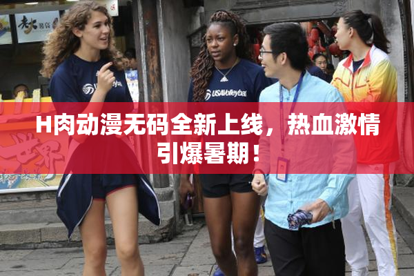 H肉动漫无码全新上线，热血激情引爆暑期！
