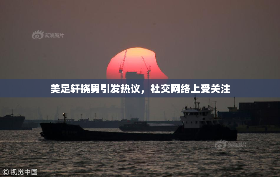 美足轩挠男引发热议，社交网络上受关注