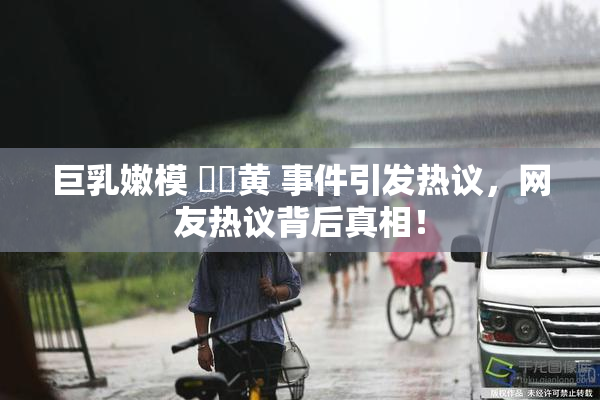 巨乳嫩模 ❌‌黄 事件引发热议，网友热议背后真相！