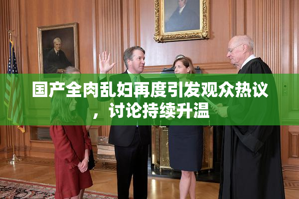 国产全肉乱妇再度引发观众热议，讨论持续升温