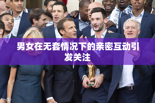 男女在无套情况下的亲密互动引发关注