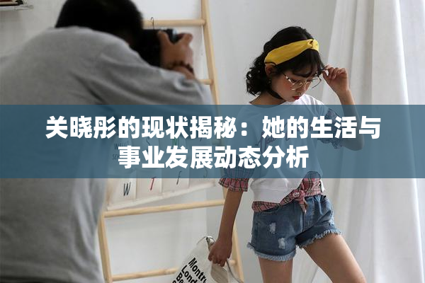 关晓彤的现状揭秘：她的生活与事业发展动态分析
