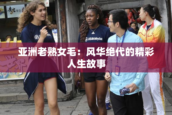 亚洲老熟女毛：风华绝代的精彩人生故事