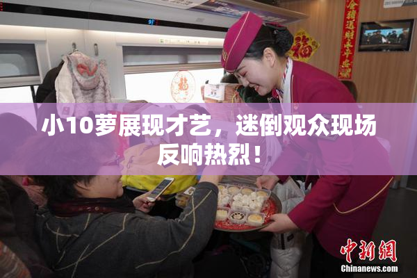 小10萝展现才艺，迷倒观众现场反响热烈！