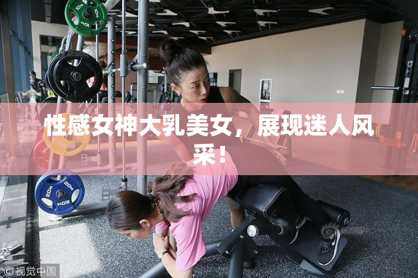 性感女神大乳美女，展现迷人风采！