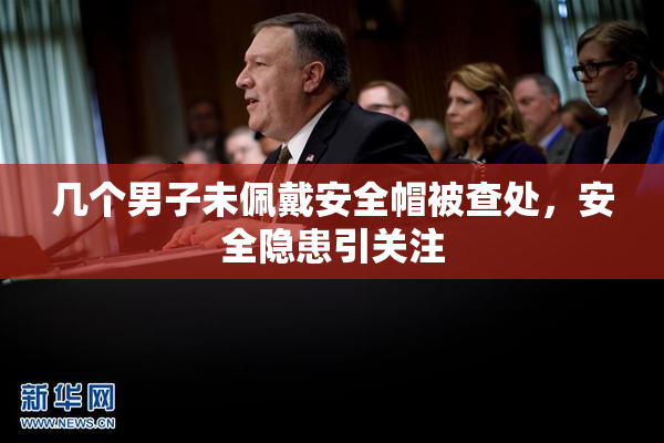 几个男子未佩戴安全帽被查处，安全隐患引关注