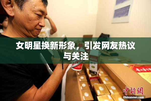 女明星换新形象，引发网友热议与关注
