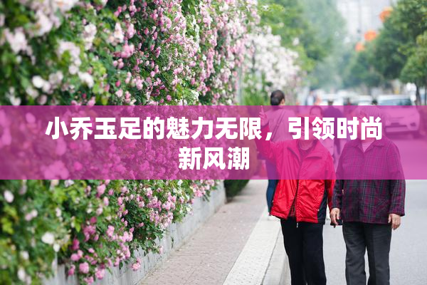 小乔玉足的魅力无限，引领时尚新风潮