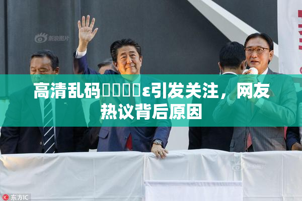 高清乱码❌‌❌‌ε引发关注，网友热议背后原因