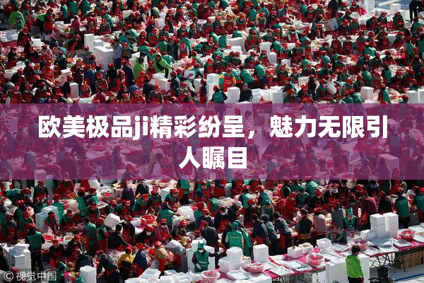 欧美极品ji精彩纷呈，魅力无限引人瞩目
