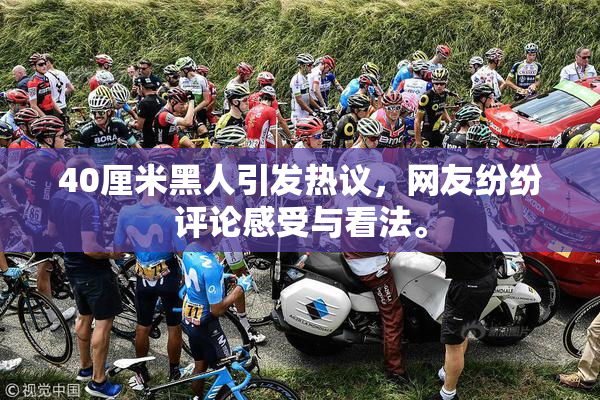 40厘米黑人引发热议，网友纷纷评论感受与看法。